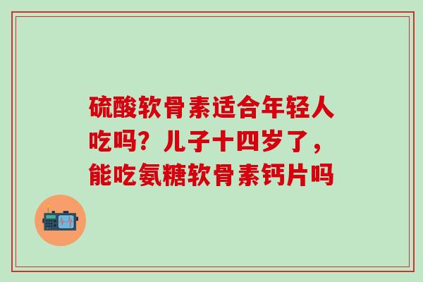 硫酸软骨素适合年轻人吃吗？儿子十四岁了，能吃氨糖软骨素钙片吗