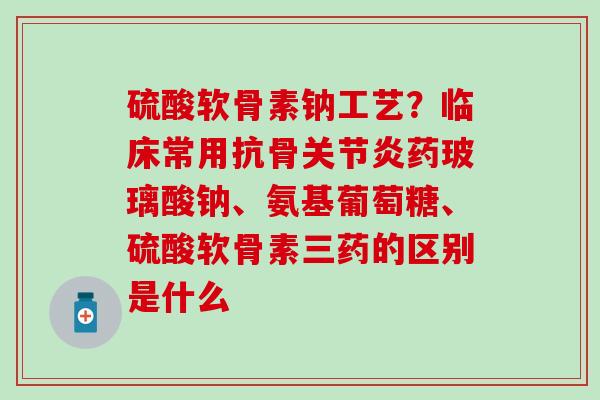 硫酸软骨素钠工艺？临床常用抗骨关节炎药玻璃酸钠、氨基葡萄糖、硫酸软骨素三药的区别是什么