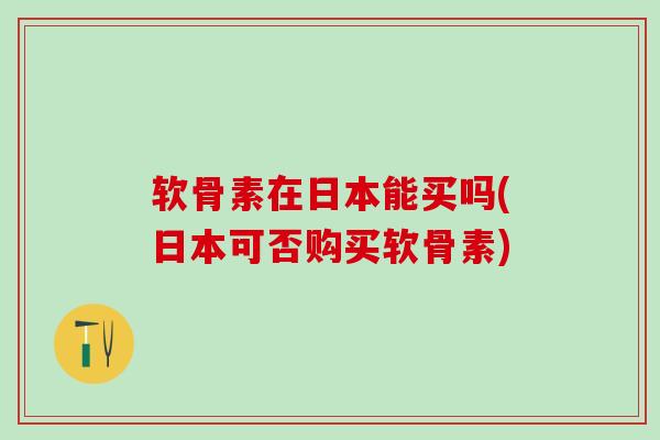 软骨素在日本能买吗(日本可否购买软骨素)