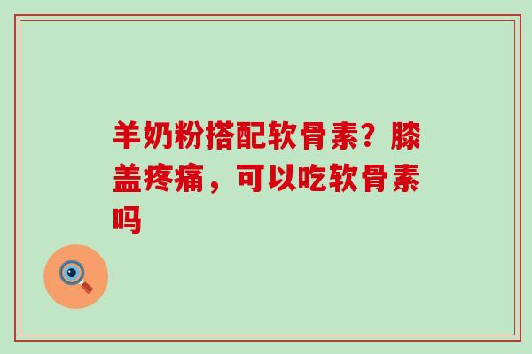 羊奶粉搭配软骨素？膝盖疼痛，可以吃软骨素吗