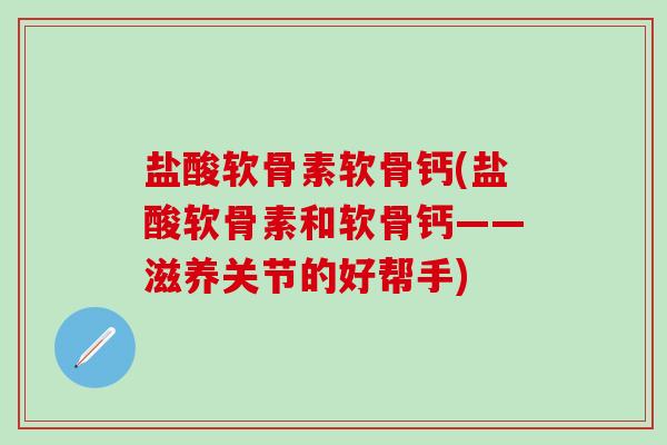 盐酸软骨素软骨钙(盐酸软骨素和软骨钙——滋养关节的好帮手)