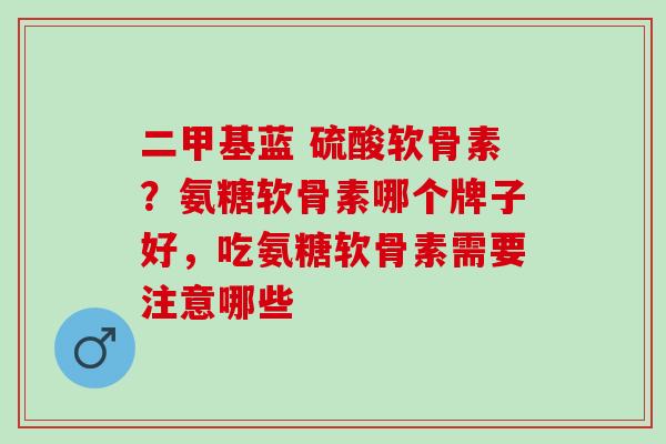 二甲基蓝 硫酸软骨素？氨糖软骨素哪个牌子好，吃氨糖软骨素需要注意哪些
