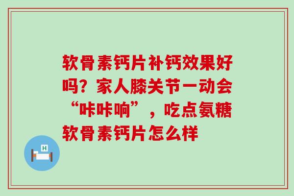 软骨素钙片补钙效果好吗？家人膝关节一动会“咔咔响”，吃点氨糖软骨素钙片怎么样