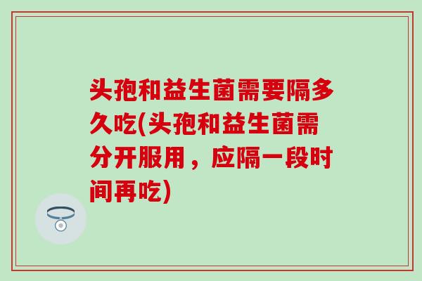 头孢和益生菌需要隔多久吃(头孢和益生菌需分开服用，应隔一段时间再吃)