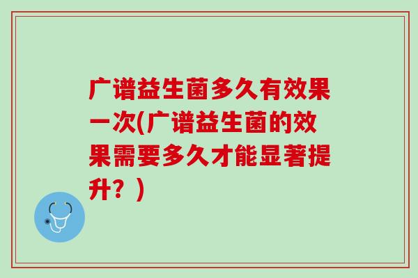 广谱益生菌多久有效果一次(广谱益生菌的效果需要多久才能显著提升？)