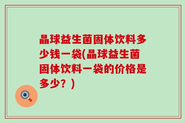 晶球益生菌固体饮料多少钱一袋(晶球益生菌固体饮料一袋的价格是多少？)