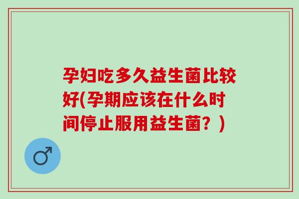 孕妇吃多久益生菌比较好(孕期应该在什么时间停止服用益生菌？)