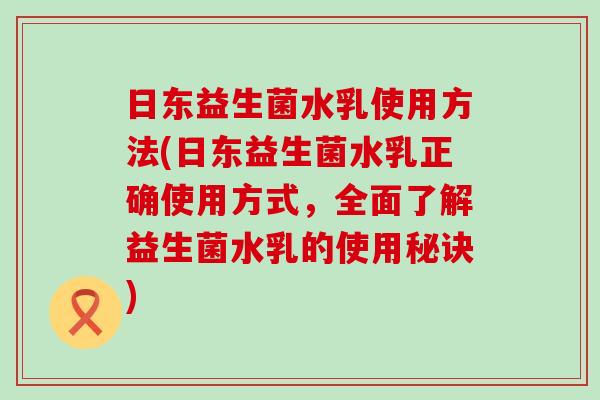 日东益生菌水乳使用方法(日东益生菌水乳正确使用方式，全面了解益生菌水乳的使用秘诀)