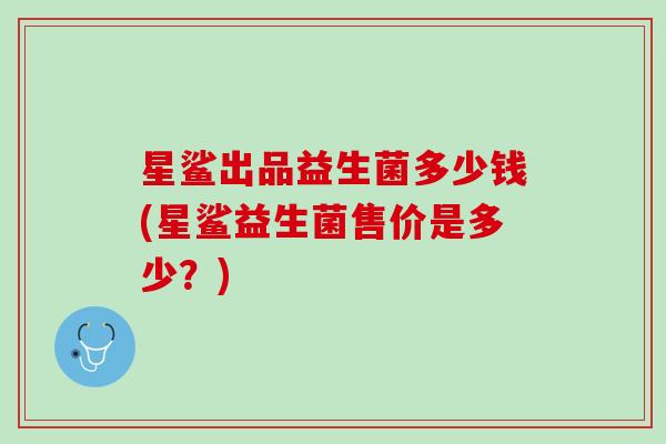 星鲨出品益生菌多少钱(星鲨益生菌售价是多少？)