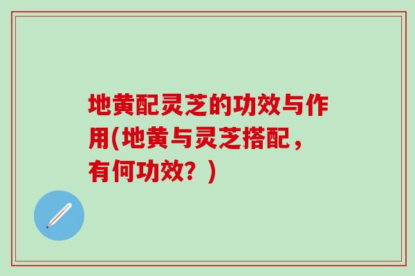 地黄配灵芝的功效与作用(地黄与灵芝搭配，有何功效？)