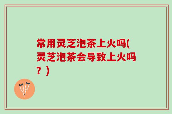 常用灵芝泡茶上火吗(灵芝泡茶会导致上火吗？)