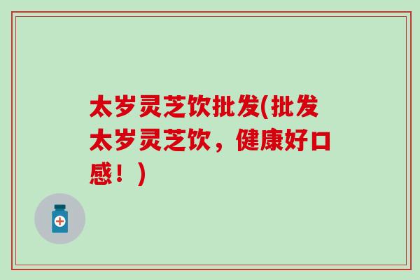 太岁灵芝饮批发(批发太岁灵芝饮，健康好口感！)