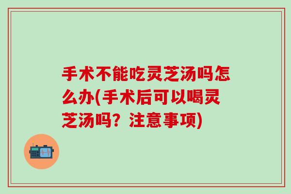手术不能吃灵芝汤吗怎么办(手术后可以喝灵芝汤吗？注意事项)