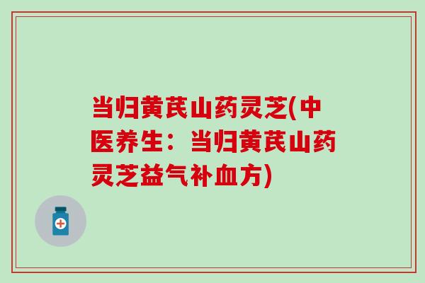 当归黄芪山药灵芝(中医养生：当归黄芪山药灵芝益气补血方)
