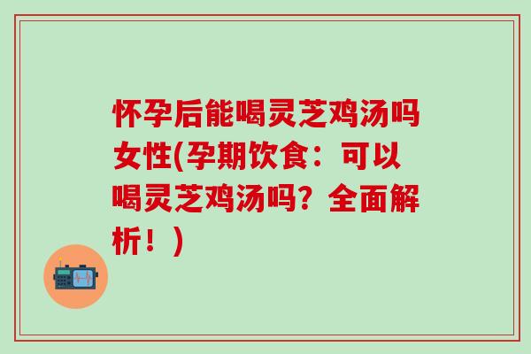 怀孕后能喝灵芝鸡汤吗女性(孕期饮食：可以喝灵芝鸡汤吗？全面解析！)