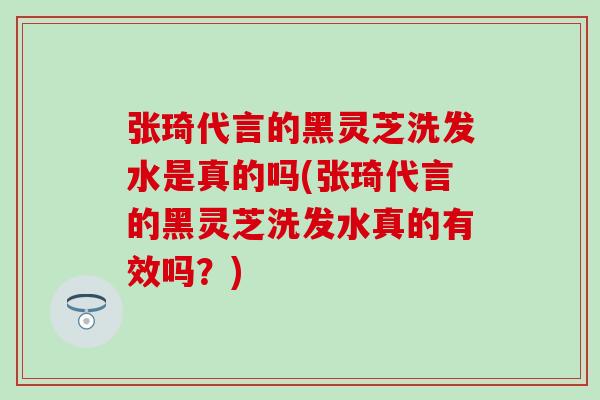 张琦代言的黑灵芝洗发水是真的吗(张琦代言的黑灵芝洗发水真的有效吗？)