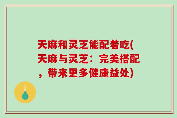 天麻和灵芝能配着吃(天麻与灵芝：完美搭配，带来更多健康益处)