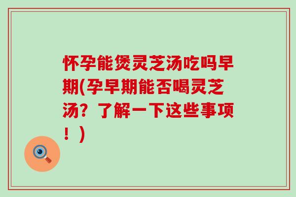 怀孕能煲灵芝汤吃吗早期(孕早期能否喝灵芝汤？了解一下这些事项！)