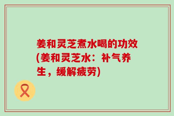 姜和灵芝煮水喝的功效(姜和灵芝水：养生，缓解疲劳)
