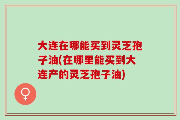 大连在哪能买到灵芝孢子油(在哪里能买到大连产的灵芝孢子油)