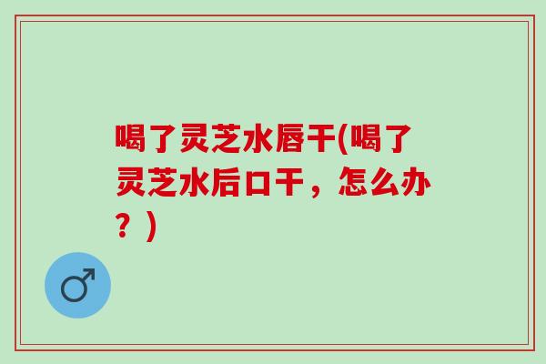 喝了灵芝水唇干(喝了灵芝水后口干，怎么办？)