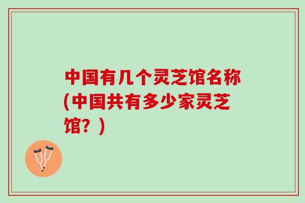 中国有几个灵芝馆名称(中国共有多少家灵芝馆？)