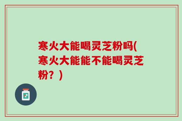 寒火大能喝灵芝粉吗(寒火大能能不能喝灵芝粉？)