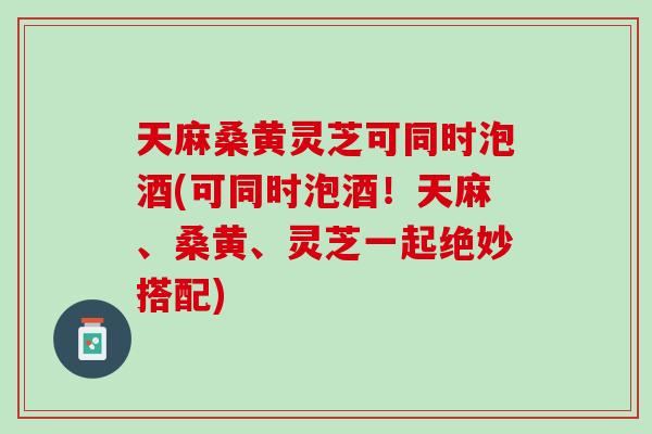 天麻桑黄灵芝可同时泡酒(可同时泡酒！天麻、桑黄、灵芝一起绝妙搭配)