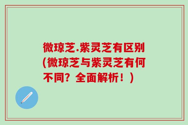 微琼芝.紫灵芝有区别(微琼芝与紫灵芝有何不同？全面解析！)