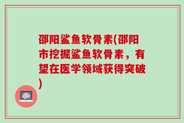邵阳鲨鱼软骨素(邵阳市挖掘鲨鱼软骨素，有望在医学领域获得突破)