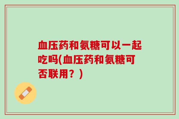 血压药和氨糖可以一起吃吗(血压药和氨糖可否联用？)