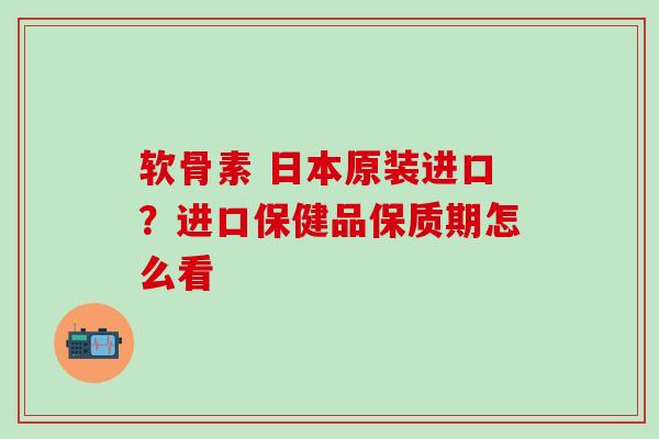 软骨素 日本原装进口？进口保健品保质期怎么看