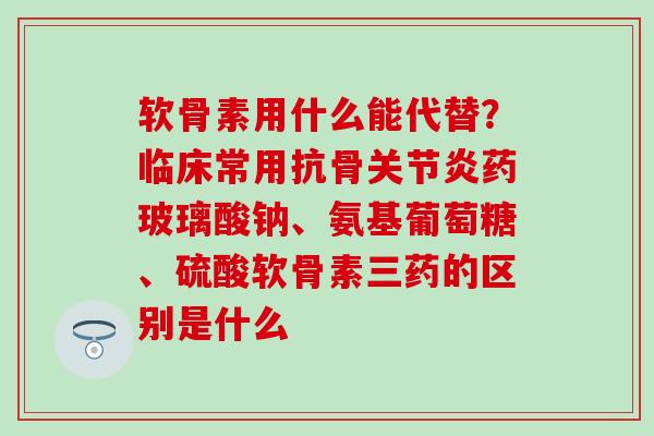 软骨素用什么能代替？临床常用抗骨关节炎药玻璃酸钠、氨基葡萄糖、硫酸软骨素三药的区别是什么