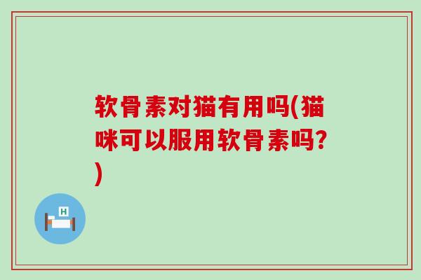 软骨素对猫有用吗(猫咪可以服用软骨素吗？)