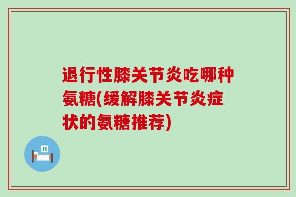 退行性膝关节炎吃哪种氨糖(缓解膝关节炎症状的氨糖推荐)