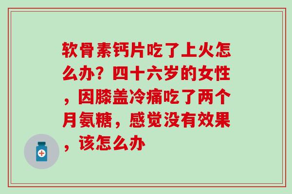 软骨素钙片吃了上火怎么办?四十六岁的女性,因膝盖冷痛吃了两个月氨糖,感觉没有效果,该怎么办 软骨素钙片吃了上火怎么办?四十六岁的女性,因膝盖冷痛吃了两个月氨糖,感觉没有效果,该怎么办