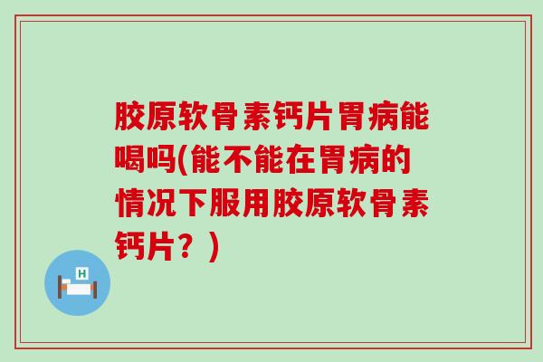 胶原软骨素钙片胃病能喝吗(能不能在胃病的情况下服用胶原软骨素钙片？)