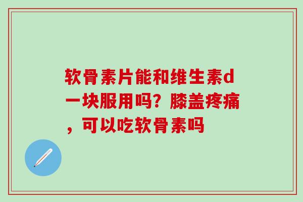 软骨素片能和维生素d一块服用吗?膝盖,可以吃软骨素吗 软骨素片能和维生素d一块服用吗?膝盖,可以吃软骨素吗