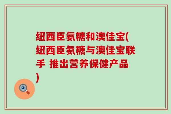 纽西臣氨糖和澳佳宝(纽西臣氨糖与澳佳宝联手 推出营养保健产品)