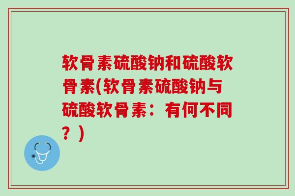 软骨素硫酸钠和硫酸软骨素(软骨素硫酸钠与硫酸软骨素：有何不同？)