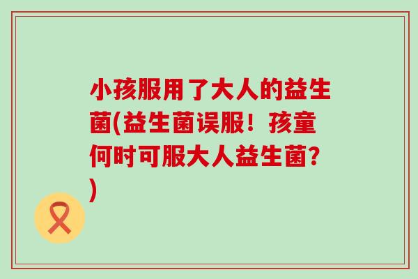 小孩服用了大人的益生菌(益生菌误服！孩童何时可服大人益生菌？)