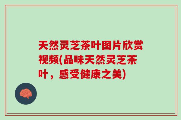天然灵芝茶叶图片欣赏视频(品味天然灵芝茶叶，感受健康之美)