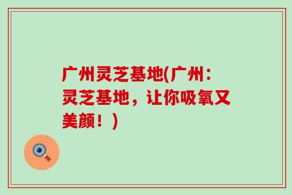 广州灵芝基地(广州：灵芝基地，让你吸氧又美颜！)