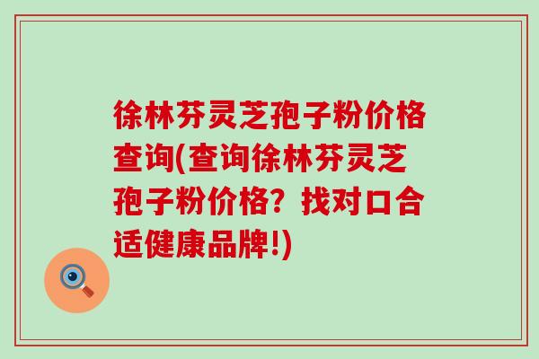 徐林芬灵芝孢子粉价格查询(查询徐林芬灵芝孢子粉价格？找对口合适健康品牌!)