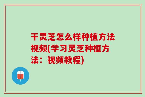 干灵芝怎么样种植方法视频(学习灵芝种植方法：视频教程)