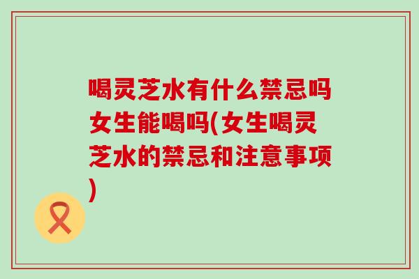 喝灵芝水有什么禁忌吗女生能喝吗(女生喝灵芝水的禁忌和注意事项)