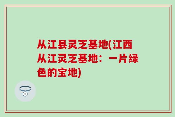 从江县灵芝基地(江西从江灵芝基地：一片绿色的宝地)