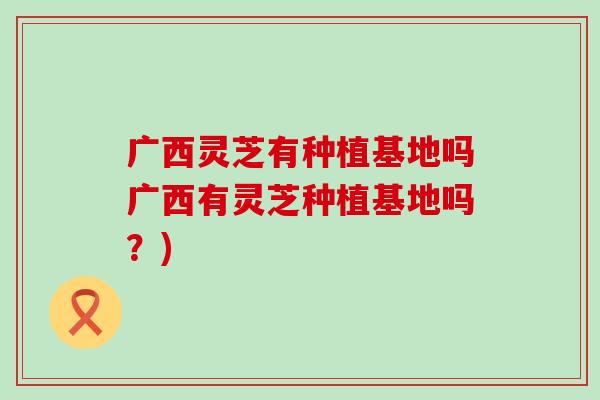 广西灵芝有种植基地吗广西有灵芝种植基地吗？)
