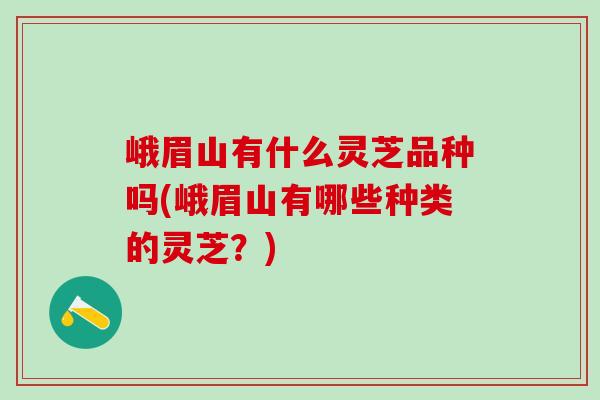 峨眉山有什么灵芝品种吗(峨眉山有哪些种类的灵芝？)