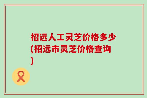 招远人工灵芝价格多少(招远市灵芝价格查询)